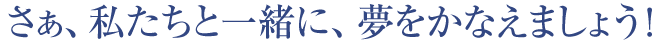 さあ、私たちと一緒に、夢をかなえましょう!